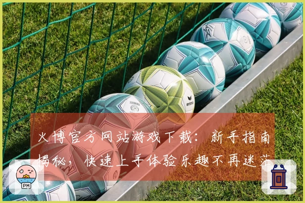 火博官方网站游戏下载：新手指南揭秘，快速上手体验乐趣不再迷茫